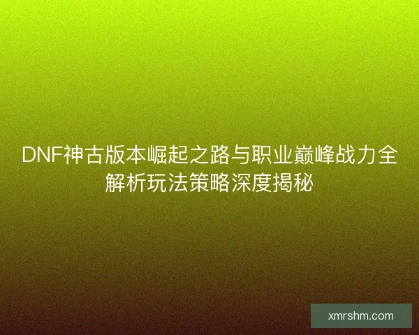 DNF神古版本崛起之路与职业巅峰战力全解析玩法策略深度揭秘