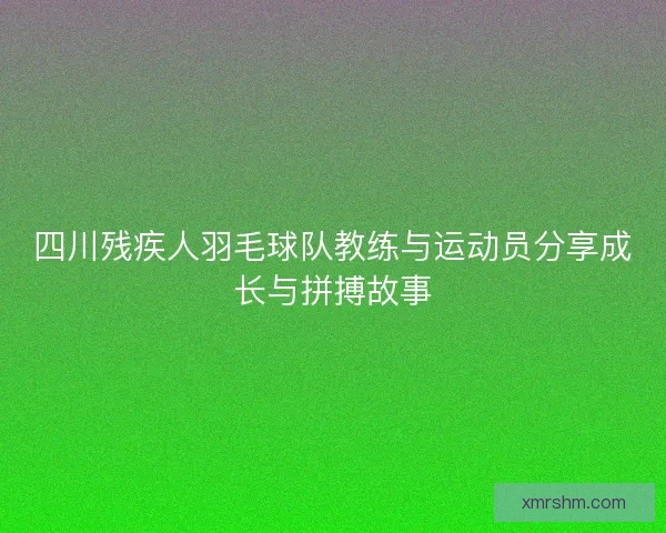 四川残疾人羽毛球队教练与运动员分享成长与拼搏故事