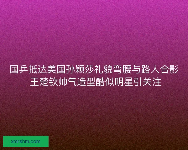 国乒抵达美国孙颖莎礼貌弯腰与路人合影 王楚钦帅气造型酷似明星引关注
