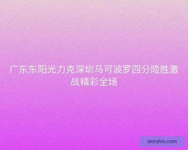 广东东阳光力克深圳马可波罗四分险胜激战精彩全场